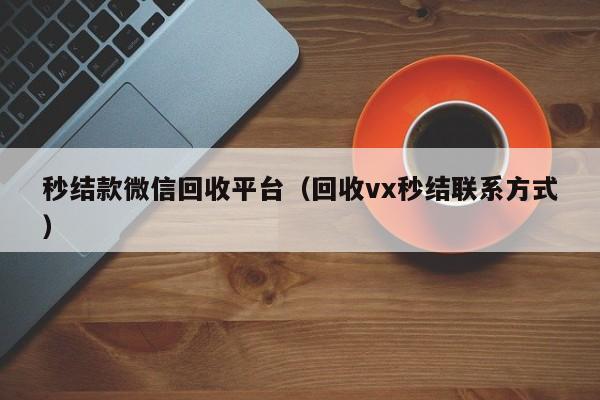 秒结款微信回收平台（回收vx秒结联系方式）