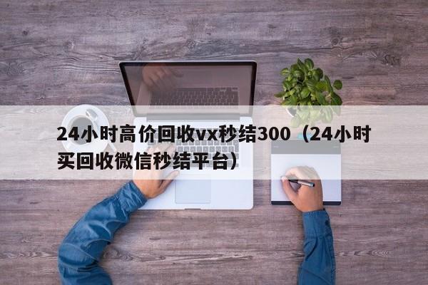 24小时高价回收vx秒结300（24小时买回收微信秒结平台）