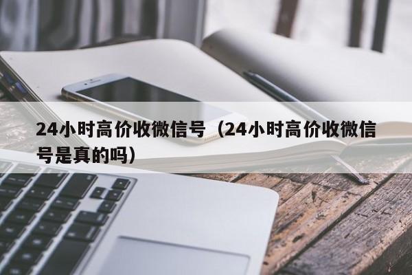 24小时高价收微信号（24小时高价收微信号是真的吗）