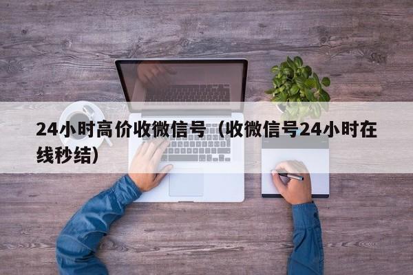 24小时高价收微信号（收微信号24小时在线秒结）