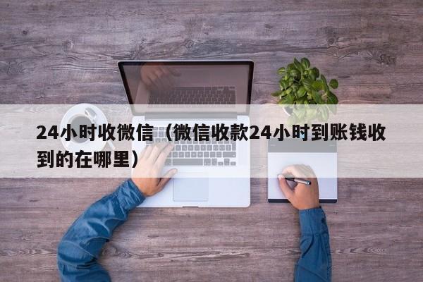 24小时收微信（微信收款24小时到账钱收到的在哪里）