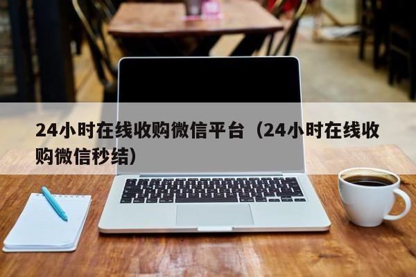 24小时在线收购微信平台（24小时在线收购微信秒结）