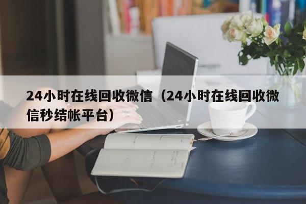 24小时在线回收微信（24小时在线回收微信秒结帐平台）