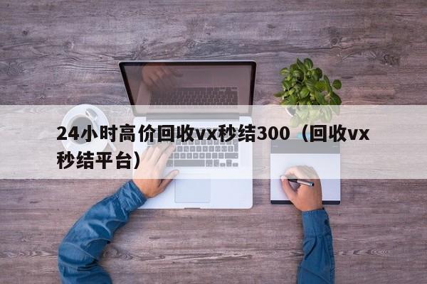 24小时高价回收vx秒结300（回收vx秒结平台）