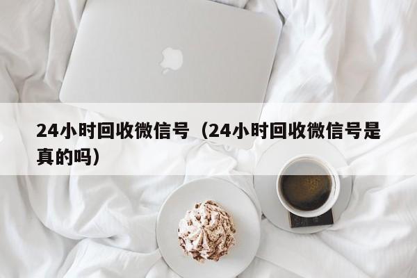 24小时回收微信号（24小时回收微信号是真的吗）