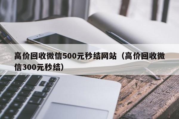 高价回收微信500元秒结网站（高价回收微信300元秒结）