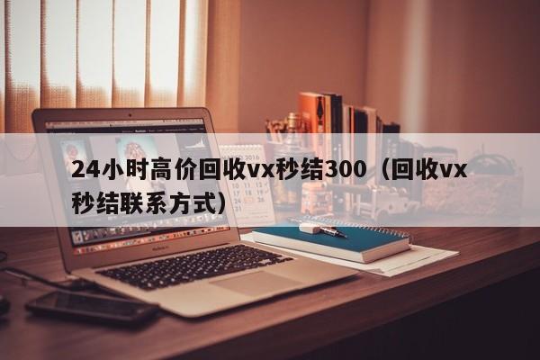 24小时高价回收vx秒结300（回收vx秒结联系方式）