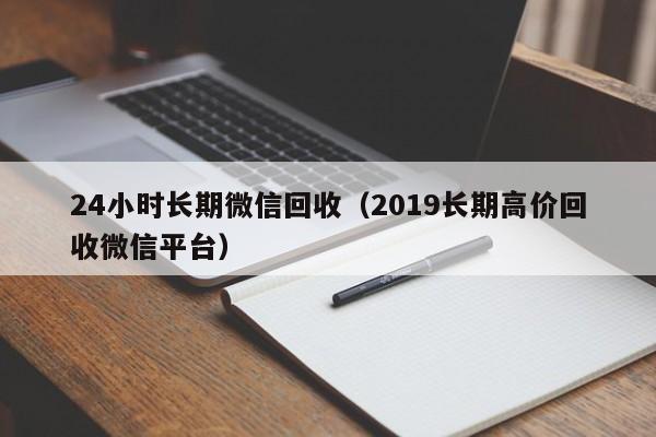 24小时长期微信回收（2019长期高价回收微信平台）